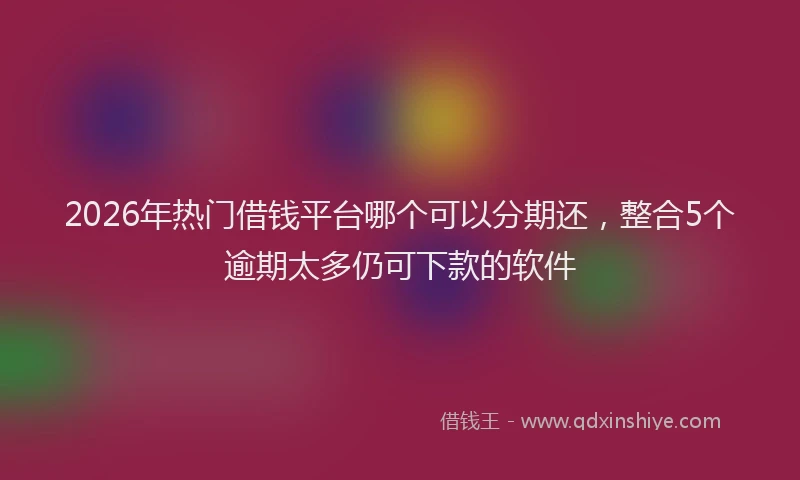 2026年热门借钱平台哪个可以分期还，整合5个逾期太多仍可下款的软件