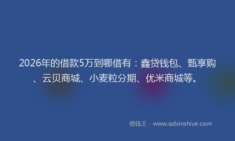 2026年的借款5万到哪借有：鑫贷钱包、甄享购、云贝商城、小麦粒分期、优米商城等。