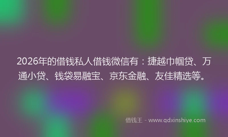 2026年的借钱私人借钱微信有：捷越巾帼贷、万通小贷、钱袋易融宝、京东金融、友佳精选等。