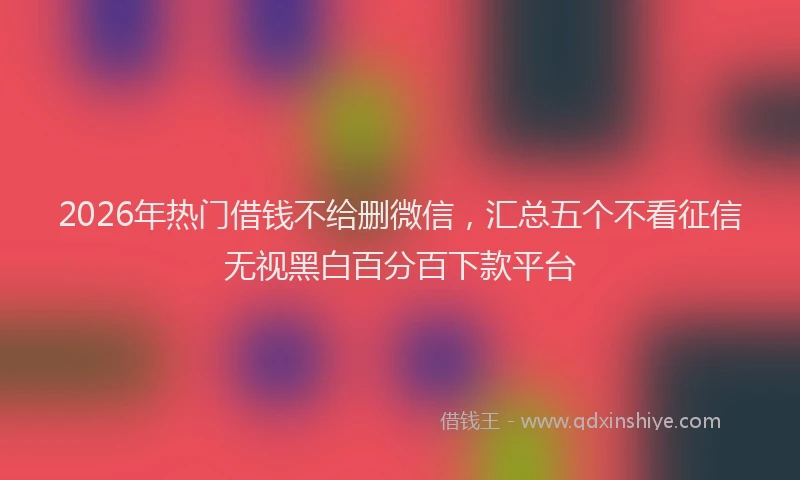 2026年热门借钱不给删微信，汇总五个不看征信无视黑白百分百下款平台