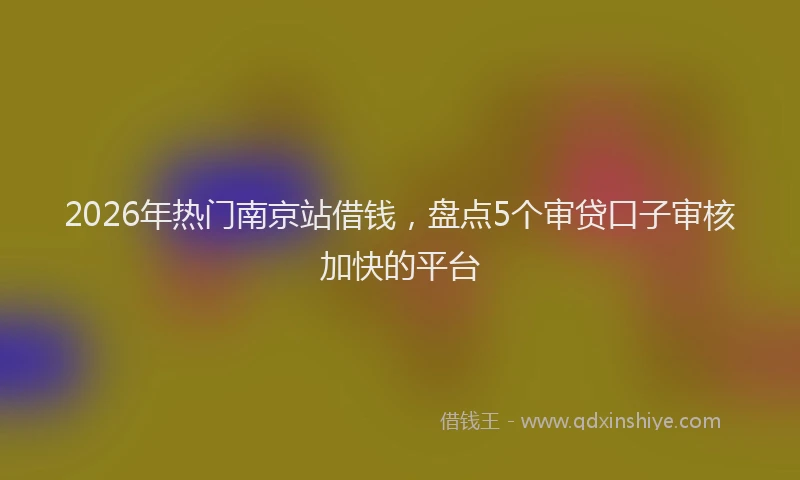 2026年热门南京站借钱，盘点5个审贷口子审核加快的平台