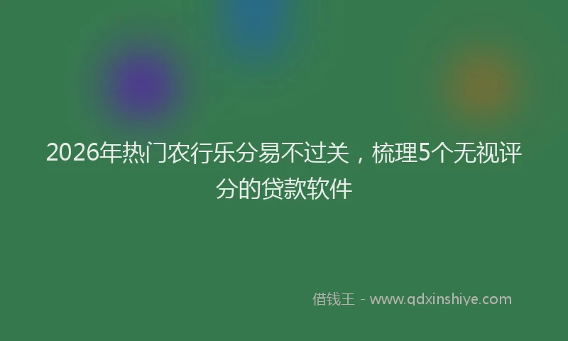 2026年热门农行乐分易不过关，梳理5个无视评分的贷款软件