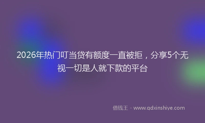 2026年热门叮当贷有额度一直被拒，分享5个无视一切是人就下款的平台