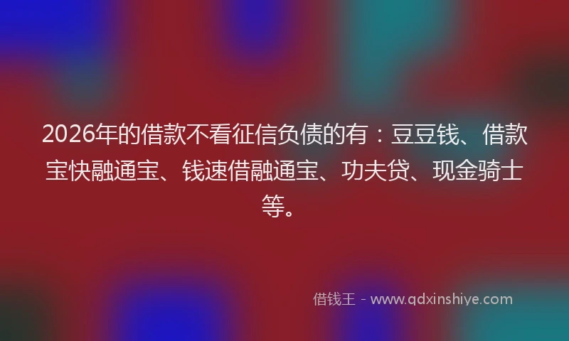 2026年的借款不看征信负债的有：豆豆钱、借款宝快融通宝、钱速借融通宝、功夫贷、现金骑士等。