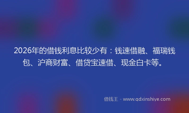 2026年的借钱利息比较少有：钱速借融、福瑞钱包、沪商财富、借贷宝速借、现金白卡等。
