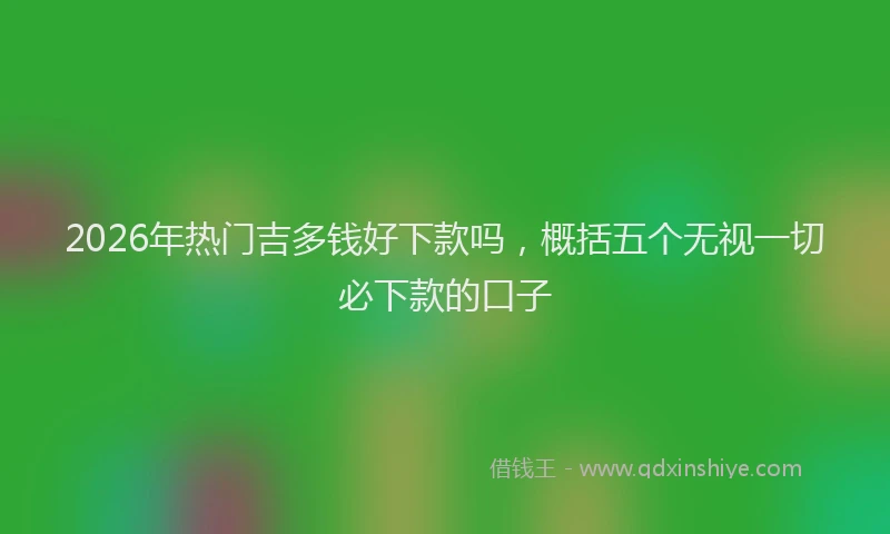 2026年热门吉多钱好下款吗，概括五个无视一切必下款的口子