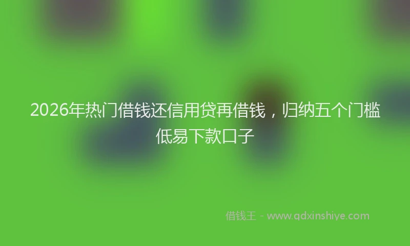 2026年热门借钱还信用贷再借钱，归纳五个门槛低易下款口子