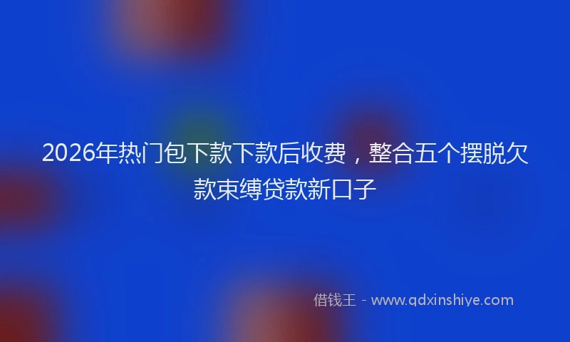 2026年热门包下款下款后收费，整合五个摆脱欠款束缚贷款新口子