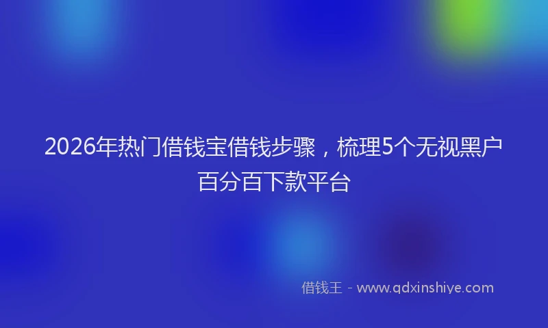 2026年热门借钱宝借钱步骤，梳理5个无视黑户百分百下款平台