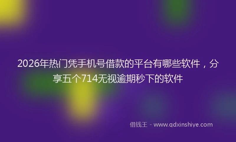 2026年热门凭手机号借款的平台有哪些软件，分享五个714无视逾期秒下的软件