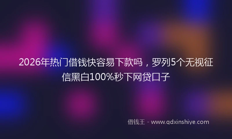 2026年热门借钱快容易下款吗，罗列5个无视征信黑白100%秒下网贷口子