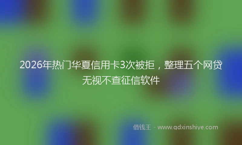 2026年热门华夏信用卡3次被拒，整理五个网贷无视不查征信软件
