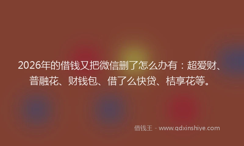 2026年的借钱又把微信删了怎么办有：超爱财、普融花、财钱包、借了么快贷、桔享花等。