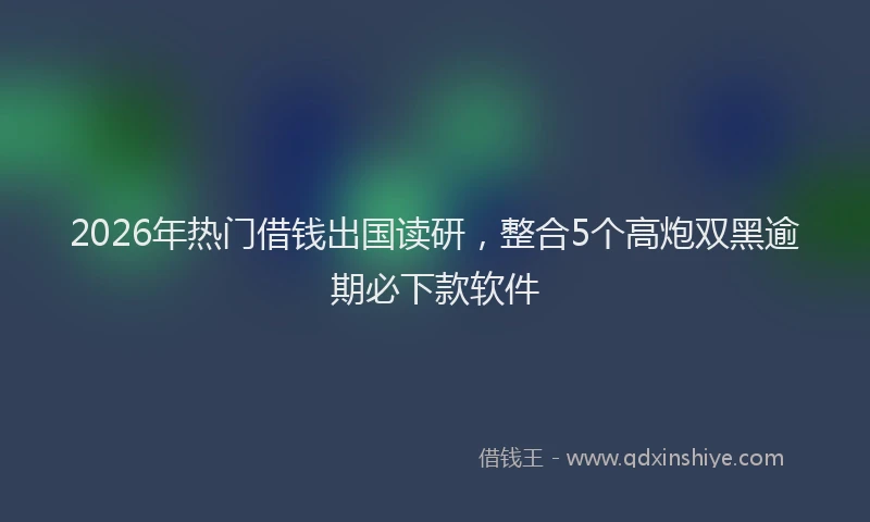 2026年热门借钱出国读研，整合5个高炮双黑逾期必下款软件