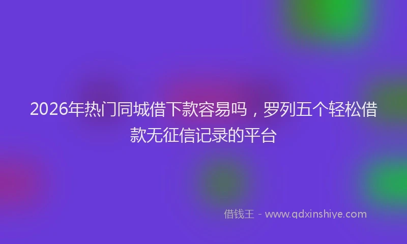 2026年热门同城借下款容易吗，罗列五个轻松借款无征信记录的平台