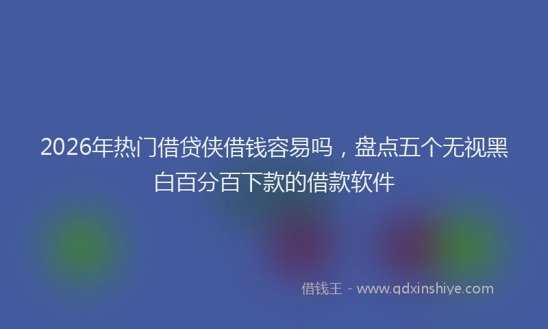 2026年热门借贷侠借钱容易吗，盘点五个无视黑白百分百下款的借款软件