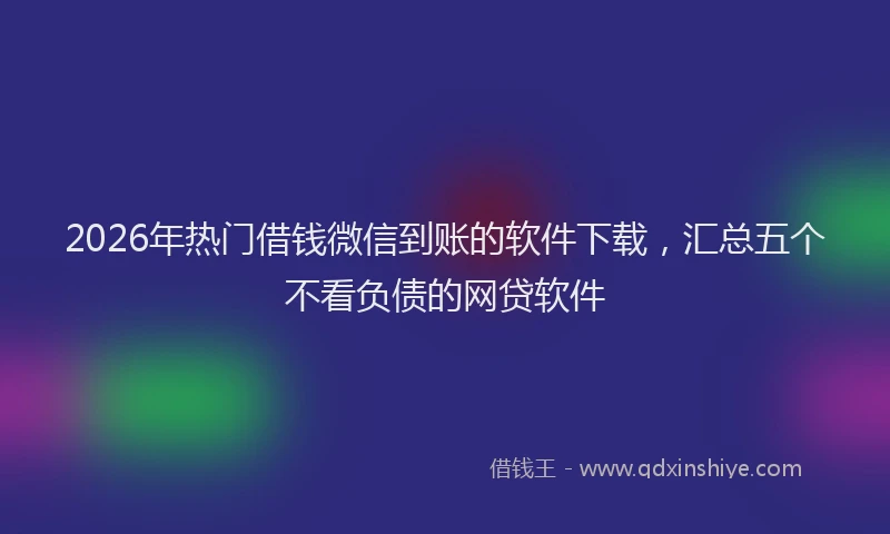 2026年热门借钱微信到账的软件下载，汇总五个不看负债的网贷软件
