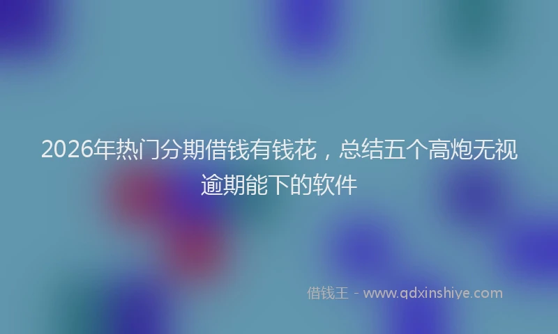 2026年热门分期借钱有钱花，总结五个高炮无视逾期能下的软件