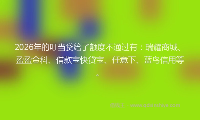 2026年的叮当贷给了额度不通过有：瑞耀商城、盈盈金科、借款宝快贷宝、任意下、蓝鸟信用等。