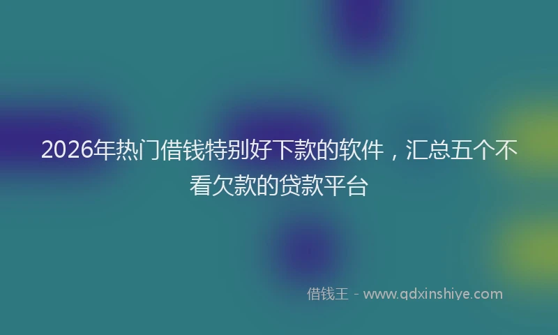 2026年热门借钱特别好下款的软件，汇总五个不看欠款的贷款平台