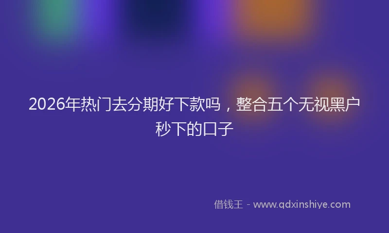 2026年热门去分期好下款吗，整合五个无视黑户秒下的口子
