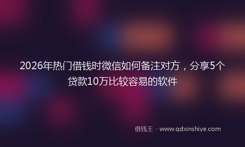 2026年热门借钱时微信如何备注对方，分享5个贷款10万比较容易的软件