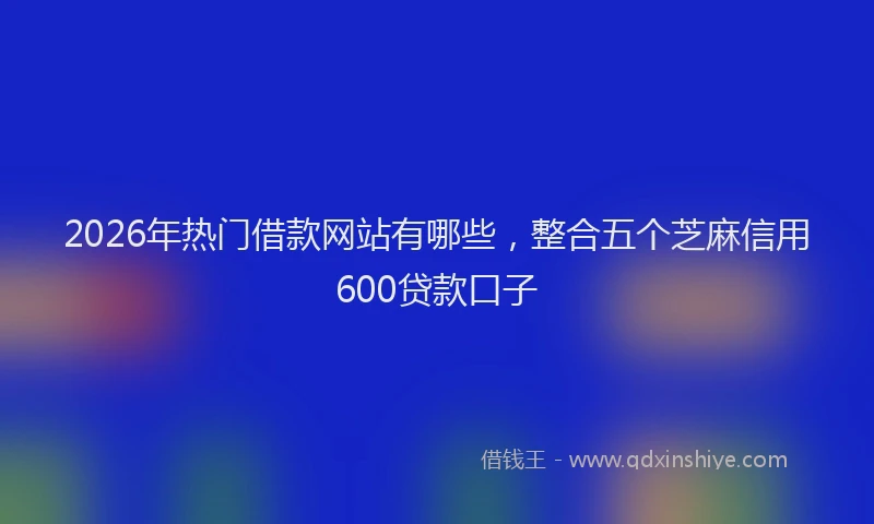 2026年热门借款网站有哪些，整合五个芝麻信用600贷款口子