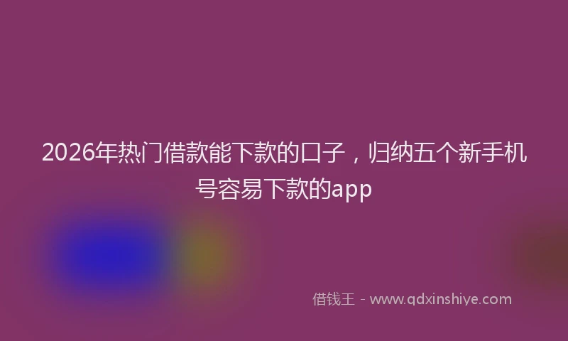 2026年热门借款能下款的口子，归纳五个新手机号容易下款的app