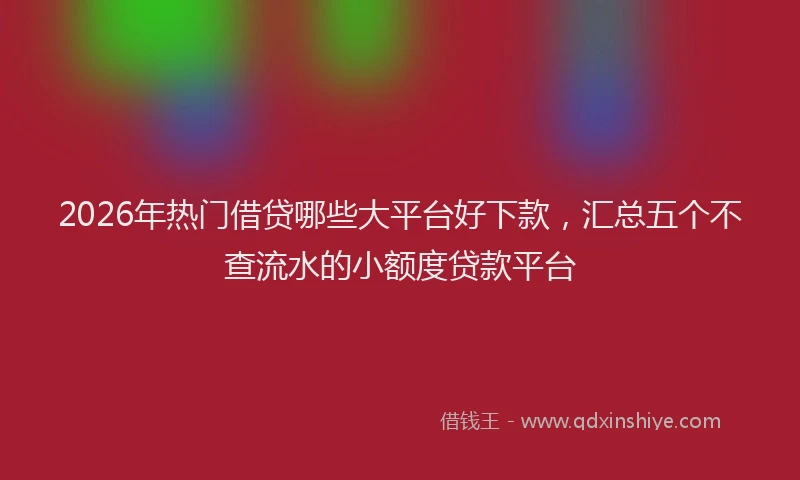 2026年热门借贷哪些大平台好下款，汇总五个不查流水的小额度贷款平台