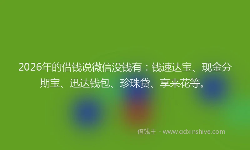 2026年的借钱说微信没钱有：钱速达宝、现金分期宝、迅达钱包、珍珠贷、享来花等。