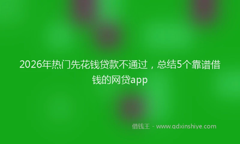 2026年热门先花钱贷款不通过，总结5个靠谱借钱的网贷app