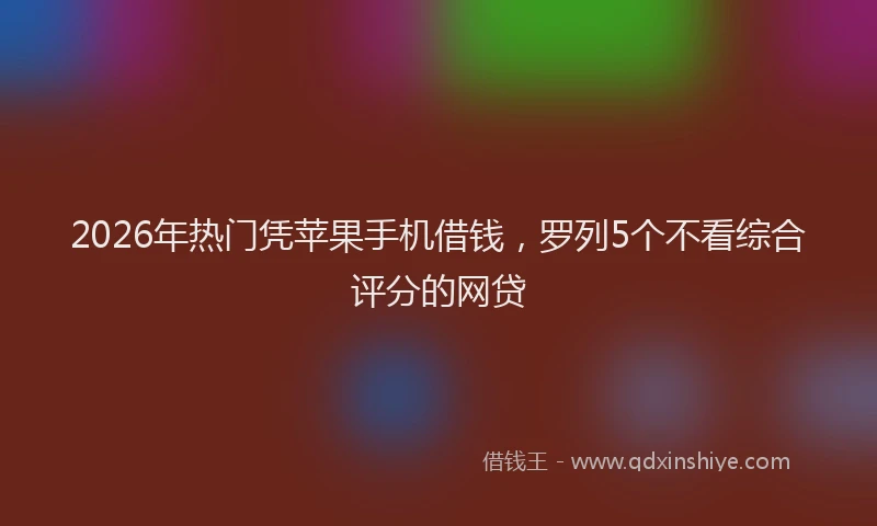 2026年热门凭苹果手机借钱，罗列5个不看综合评分的网贷