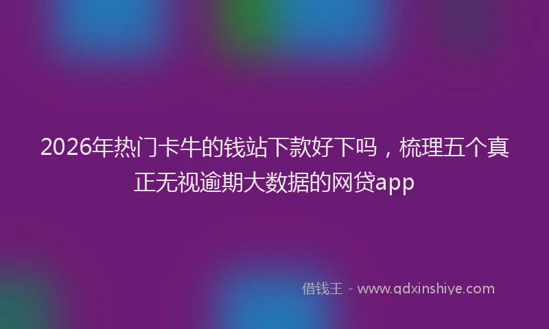 2026年热门卡牛的钱站下款好下吗，梳理五个真正无视逾期大数据的网贷app