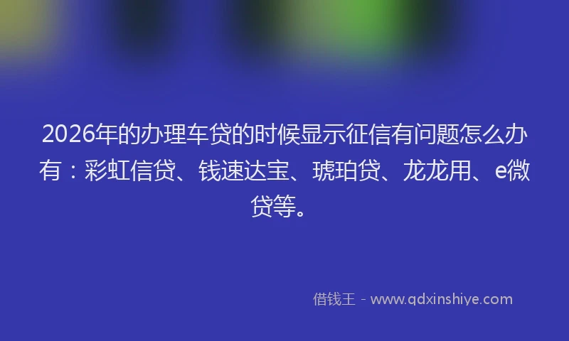 2026年的办理车贷的时候显示征信有问题怎么办有：彩虹信贷、钱速达宝、琥珀贷、龙龙用、e微贷等。