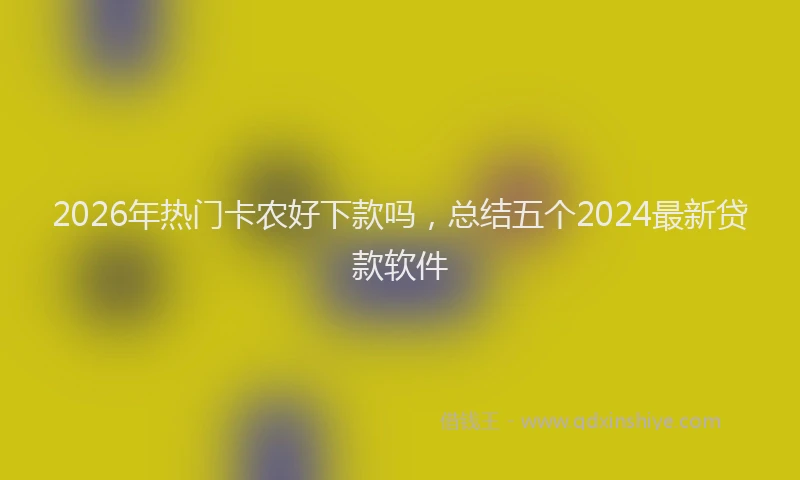 2026年热门卡农好下款吗，总结五个2024最新贷款软件