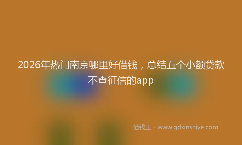 2026年热门南京哪里好借钱，总结五个小额贷款不查征信的app