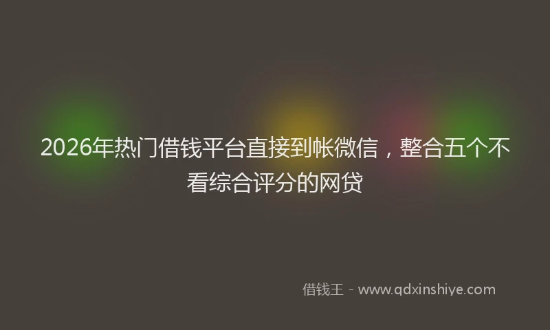 2026年热门借钱平台直接到帐微信，整合五个不看综合评分的网贷