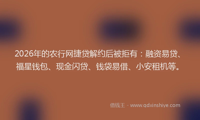 2026年的农行网捷贷解约后被拒有：融资易贷、福星钱包、现金闪贷、钱袋易借、小安租机等。