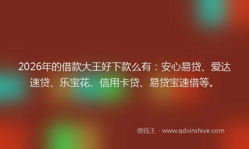 2026年的借款大王好下款么有：安心易贷、爱达速贷、乐宝花、信用卡贷、易贷宝速借等。