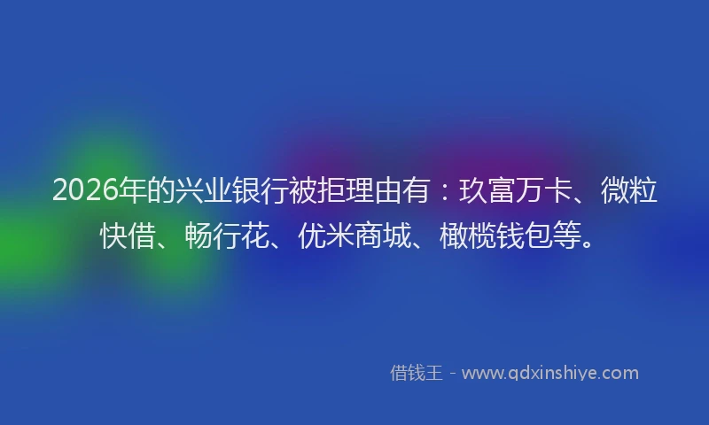 2026年的兴业银行被拒理由有：玖富万卡、微粒快借、畅行花、优米商城、橄榄钱包等。