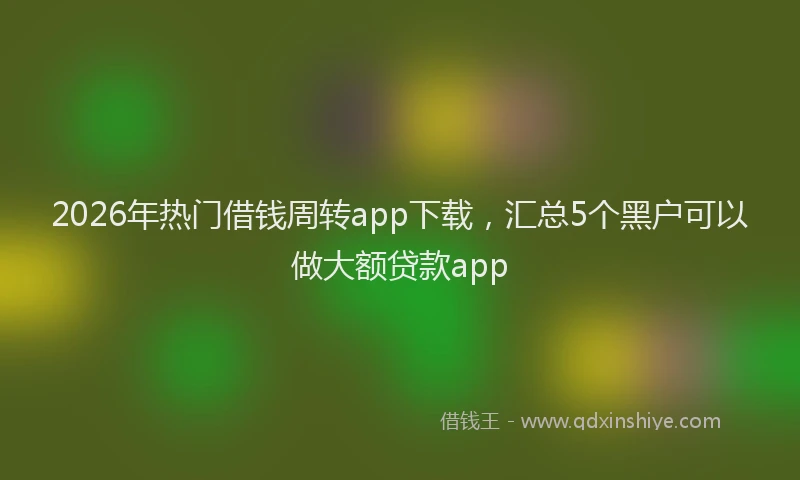 2026年热门借钱周转app下载，汇总5个黑户可以做大额贷款app