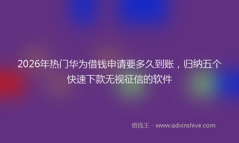 2026年热门华为借钱申请要多久到账，归纳五个快速下款无视征信的软件