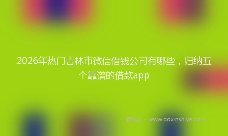 2026年热门吉林市微信借钱公司有哪些，归纳五个靠谱的借款app