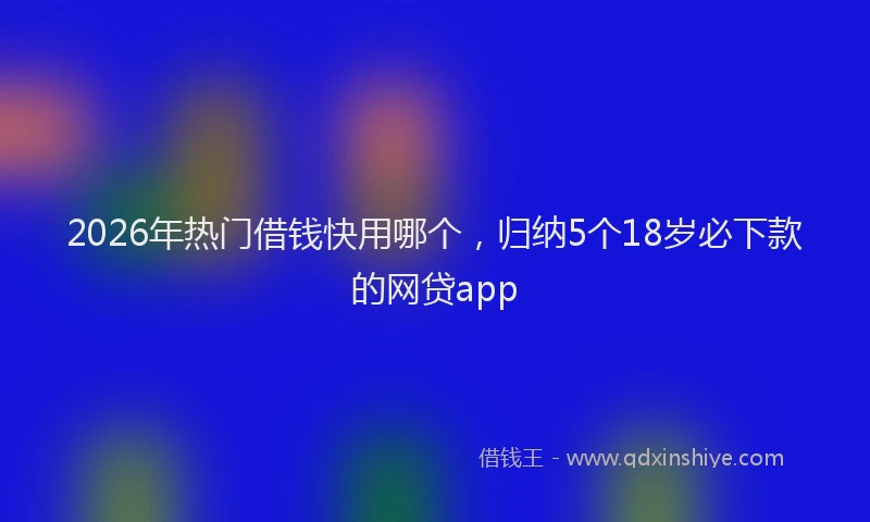 2026年热门借钱快用哪个，归纳5个18岁必下款的网贷app