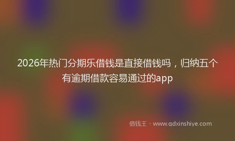 2026年热门分期乐借钱是直接借钱吗，归纳五个有逾期借款容易通过的app
