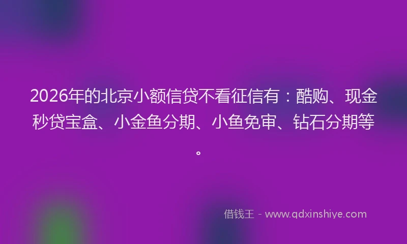 2026年的北京小额信贷不看征信有：酷购、现金秒贷宝盒、小金鱼分期、小鱼免审、钻石分期等。
