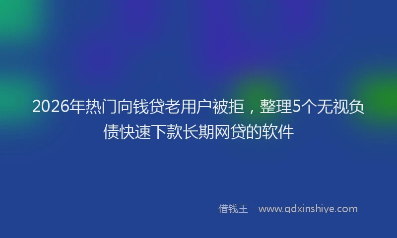 2026年热门向钱贷老用户被拒，整理5个无视负债快速下款长期网贷的软件