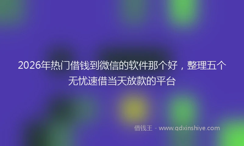 2026年热门借钱到微信的软件那个好，整理五个无忧速借当天放款的平台