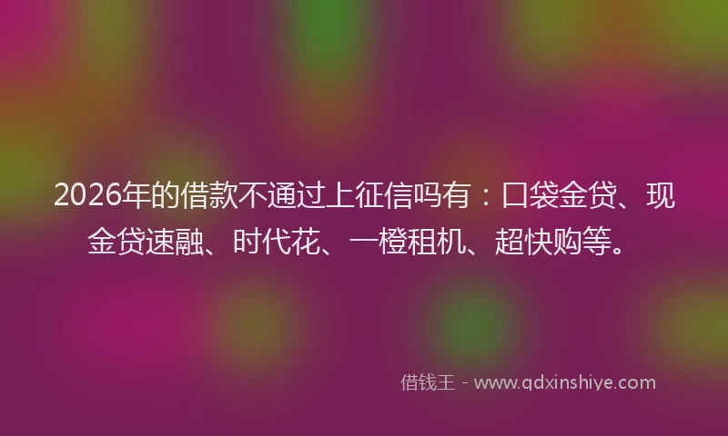 2026年的借款不通过上征信吗有：口袋金贷、现金贷速融、时代花、一橙租机、超快购等。