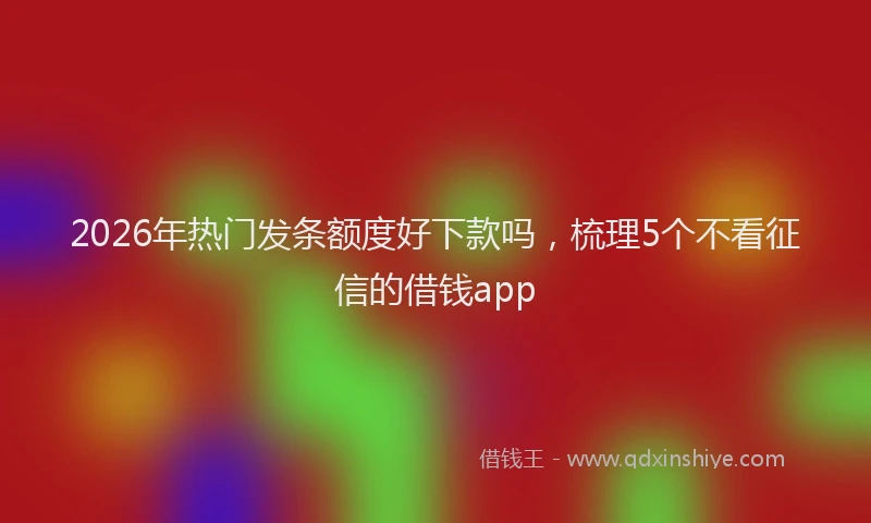 2026年热门发条额度好下款吗，梳理5个不看征信的借钱app